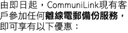 由即日起，CommuniLink現有客戶參加任何離線電郵備份服務，即可享有以下優惠